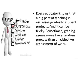 • Every educator knows that
a big part of teaching is
assigning grades to student
projects. And it can be
tricky. Sometimes, grading
seems more like a random
process than an objective
assessment of work.
44
 