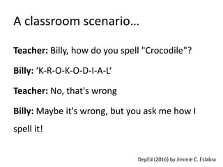 A classroom scenario…
Teacher: Billy, how do you spell "Crocodile"?
Billy: ‘K-R-O-K-O-D-I-A-L‘
Teacher: No, that's wrong
Billy: Maybe it's wrong, but you ask me how I
spell it!
DepEd (2016) by Jimmie C. Eslabra
 