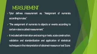 MEASUREMENT
 Tylor defines measurement as, “Assignment of numerals
accordingtorules.”
 “The assignment of numerals to objects or events according to
certainrules iscalled measurement.”
 It included administration and scoring or tests, scale construction,
validation and standardization and application of statistical
techniques inthe interpretation of obtained measure or test Score.
 