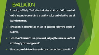 EVALUATION
 According to Wesly, “Evaluation indicates all kinds of efforts and all
kind of means to ascertain the quality, value and effectiveness of
desired outcomes.
 “Evaluation is describe as an act of passing judgment based on
evidence.”
 Evaluation “Evaluation is a process of judging the value or worth of
something bycertainappraisal.”
 Itisacompoundof objectives evidence andsubjective observation.”
 