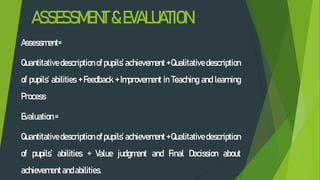 ASSESSMENT&EVALUATION
Assessment=
Quantitative description of pupils’ achievement + Qualitative description
of pupils’ abilities + Feedback + Improvement in Teaching and learning
Process
Evaluation=
Quantitative description of pupils’ achievement + Qualitative description
of pupils’ abilities + Value judgment and Final Decission about
achievementandabilities.
 