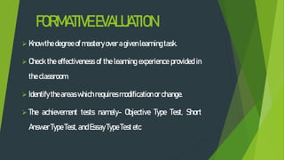 FORMATIVEEVALUATION
 Know thedegree of masteryover agivenlearningtask.
 Check the effectiveness of the learning experience provided in
theclassroom.
 Identify theareaswhichrequires modificationor change.
 The achievement tests namely- Objective Type Test, Short
Answer TypeTest, andEssayType Test etc
 