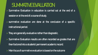 SUMMATIVEEVALUATION
 Summative Evaluation in education is carried out at the end of a
session or attheendof acourse of study.
 summative evaluation are done at the conclusion of a specific
instructional period.
 They aregenerally evaluative rather thandiagnostic.
 Summative Evaluation results are often recorded as grades that are
thenfactored intoastudents’ permanentacademicrecord.
 Mainfocus of summative evaluation isbased ontheoutcome
 