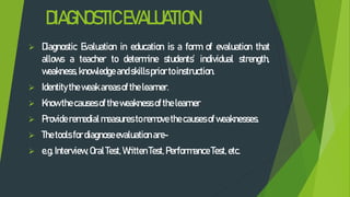 DIAGNOSTICEVALUATION
 Diagnostic Evaluation in education is a form of evaluation that
allows a teacher to determine students’ individual strength,
weakness, knowledge andskills prior toinstruction.
 Identity theweak areasof the learner.
 Know thecauses of theweakness of the learner
 Provide remedialmeasures toremove thecauses of weaknesses.
 Thetools fordiagnoseevaluation are-
 e.g. Interview, OralTest, Written Test, Performance Test, etc.
 