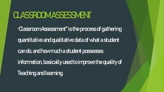 CLASSROOMASSESSMENT
"Classroom Assessment" istheprocessofgathering
quantitativeandqualitative dataofwhatastudent
cando,andhowmuchastudentpossesses
information,basically usedtoimprovethequalityof
Teachingandlearning.
 