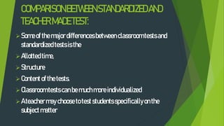 COMPARISONBETWEENSTANDARDIZEDAND
TEACHERMADETEST:
Someofthemajordifferencesbetweenclassroomtestsand
standardizedtestsisthe
Allottedtime,
Structure
Contentofthetests.
Classroomtestscanbemuchmoreindividualized
Ateachermaychoosetoteststudentsspecificallyonthe
subjectmatter
 