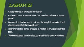CLASSROOMTEST
 Aclassroom test is created bytheteacher
 A classroom test measures what has been learned over a shorter
period.
 Whereas the teacher made test can be adapted to content and
objectives specifictohis ownsituation.
 Teacher made test can be prepared in relation to any specific limited
topic.
 Teachermadetest usually relies uponthe skillof oneor two teachers.
 