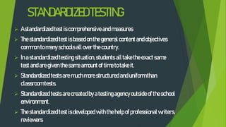 STANDARDIZEDTESTING
 Astandardizedtest iscomprehensive andmeasures
 Thestandardizedtest isbasedonthe generalcontent andobjectives
commonto manyschools allover thecountry.
 Inastandardizedtesting situation,students alltaketheexact same
test andaregiventhesameamountoftimetotakeit.
 Standardizedtests are muchmorestructuredanduniformthan
classroomtests.
 Standardized tests arecreatedbyatestingagencyoutside oftheschool
environment.
 Thestandardizedtest isdeveloped withthehelpofprofessional writers,
reviewers
 