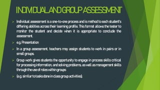 INDIVIDUALANDGROUPASSESSMENT
 Individual assessment is a one-to-one process and is method to each student's
differing abilities across their learning profile. This format allows the tester to
monitor the student and decide when it is appropriate to conclude the
assessment.
 e.g. Presentation
 In a group assessment, teachers may assign students to work in pairs or in
smallgroups.
 Group work gives students the opportunity to engage in process skills critical
for processing information, and solving problems, as well as management skills
throughtheuseofroleswithingroups
 (e.g. similartotasksdoneinclassgroupactivities).
 