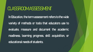 CLASSROOMASSESSMENT
In Education, the term assessment refers to the wide
variety of methods or tools that educators use to
evaluate, measure and document the academic
readiness, learning progress, skill acquisition, or
educationalneeds ofstudents.
 