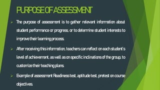 PURPOSEOFASSESSMENT
 The purpose of assessment is to gather relevant information about
student performance or progress, or to determine student interests to
improve theirlearningprocess.
 After receiving this information, teachers can reflect on each student’s
level of achievement, as well as on specific inclinations of the group, to
customize theirteachingplans.
 Example of assessment Readiness test, aptitude test, pretest on course
objectives.
 
