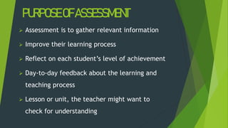 PURPOSEOFASSESSMENT
 Assessment is to gather relevant information
 Improve their learning process
 Reflect on each student’s level of achievement
 Day-to-day feedback about the learning and
teaching process
 Lesson or unit, the teacher might want to
check for understanding
 