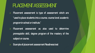 PLACEMENTASSESSMENT
 Placement assessment is type of assessment which are
“used to place students into a course, course level academic
programinschoolor institute.”
 Placement assessment as also used to determine
prerequisite skill, degree program of the mastery of the
subjector course.
 Example of placementassessment Readiness test
 