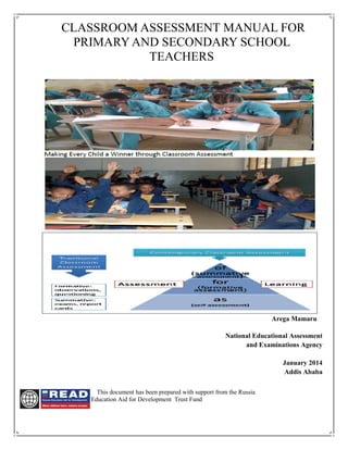 CLASSROOM ASSESSMENT MANUAL FOR
PRIMARY AND SECONDARY SCHOOL
TEACHERS
Arega Mamaru
National Educational Assessment
and Examinations Agency
January 2014
Addis Ababa
This document has been prepared with support from the Russia
Education Aid for Development Trust Fund
 