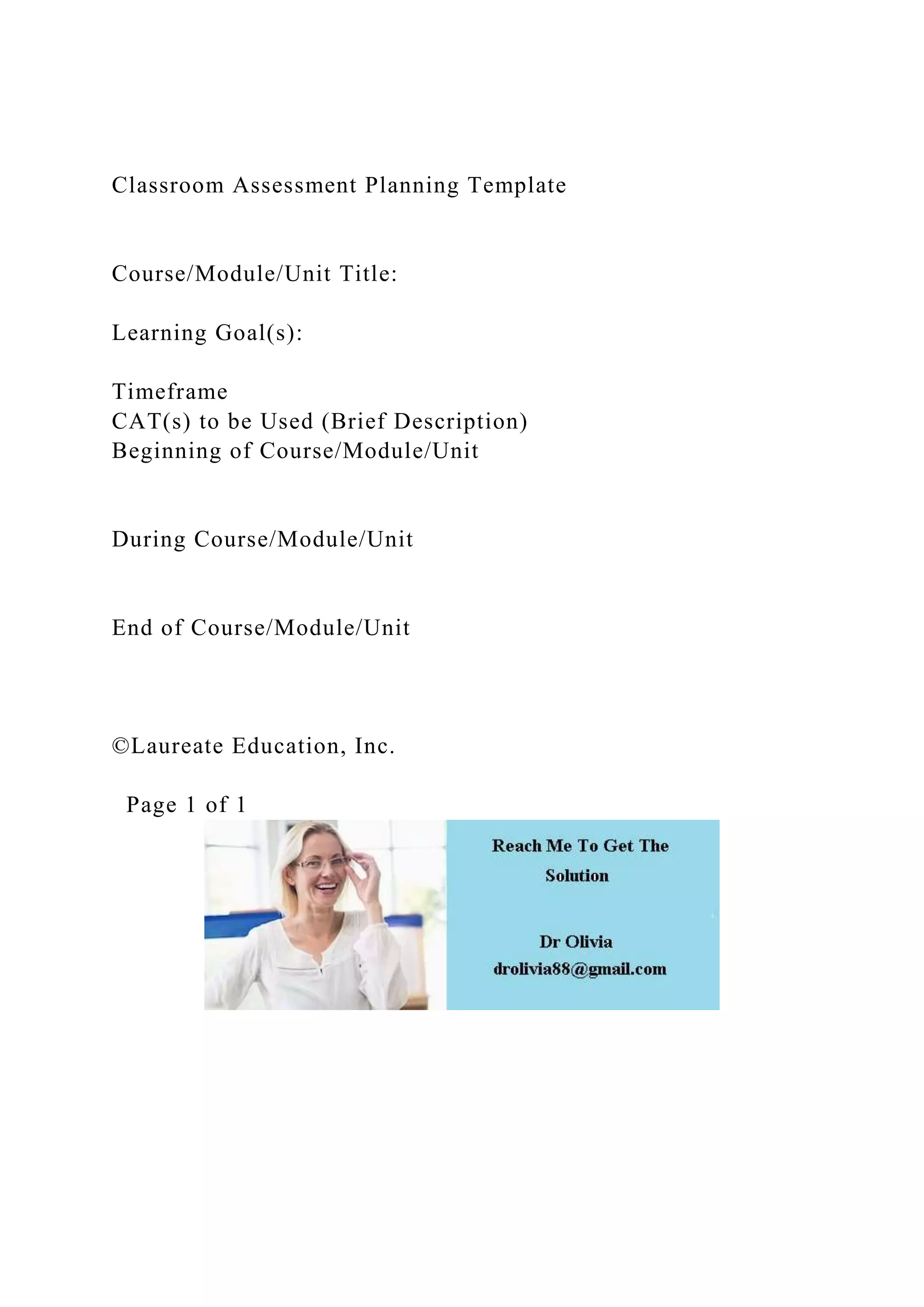 Classroom Assessment Planning Template
Course/Module/Unit Title:
Learning Goal(s):
Timeframe
CAT(s) to be Used (Brief Description)
Beginning of Course/Module/Unit
During Course/Module/Unit
End of Course/Module/Unit
©Laureate Education, Inc.
Page 1 of 1