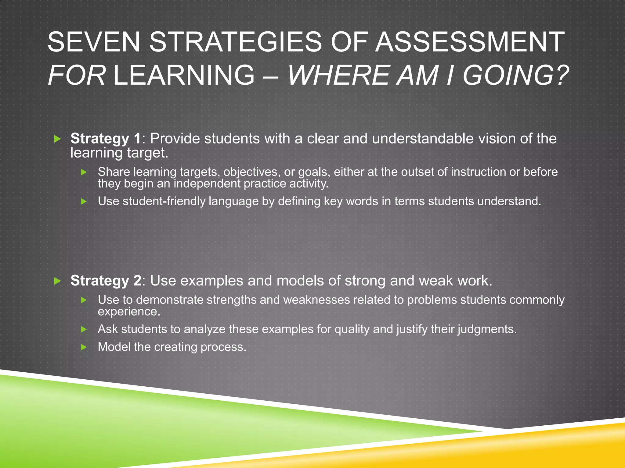 SEVEN STRATEGIES OF ASSESSMENT
FOR LEARNING – WHERE AM I GOING?
 Strategy 1: Provide students with a clear and understandable vision of the
learning target.
 Share learning targets, objectives, or goals, either at the outset of instruction or before
they begin an independent practice activity.
 Use student-friendly language by defining key words in terms students understand.
 Strategy 2: Use examples and models of strong and weak work.
 Use to demonstrate strengths and weaknesses related to problems students commonly
experience.
 Ask students to analyze these examples for quality and justify their judgments.
 Model the creating process.
 