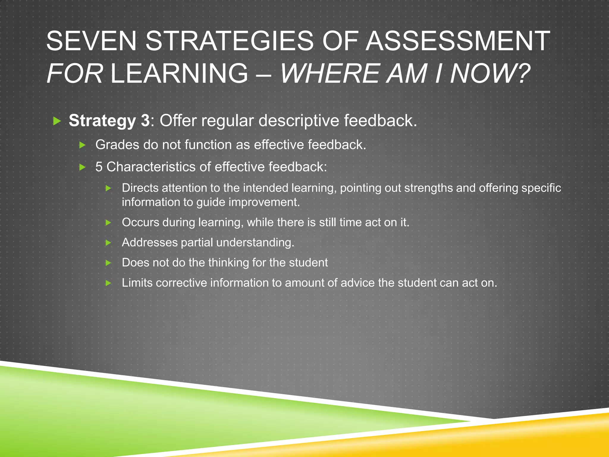 SEVEN STRATEGIES OF ASSESSMENT
FOR LEARNING – WHERE AM I NOW?
 Strategy 3: Offer regular descriptive feedback.
 Grades do not function as effective feedback.
 5 Characteristics of effective feedback:
 Directs attention to the intended learning, pointing out strengths and offering specific
information to guide improvement.
 Occurs during learning, while there is still time act on it.
 Addresses partial understanding.
 Does not do the thinking for the student
 Limits corrective information to amount of advice the student can act on.
 