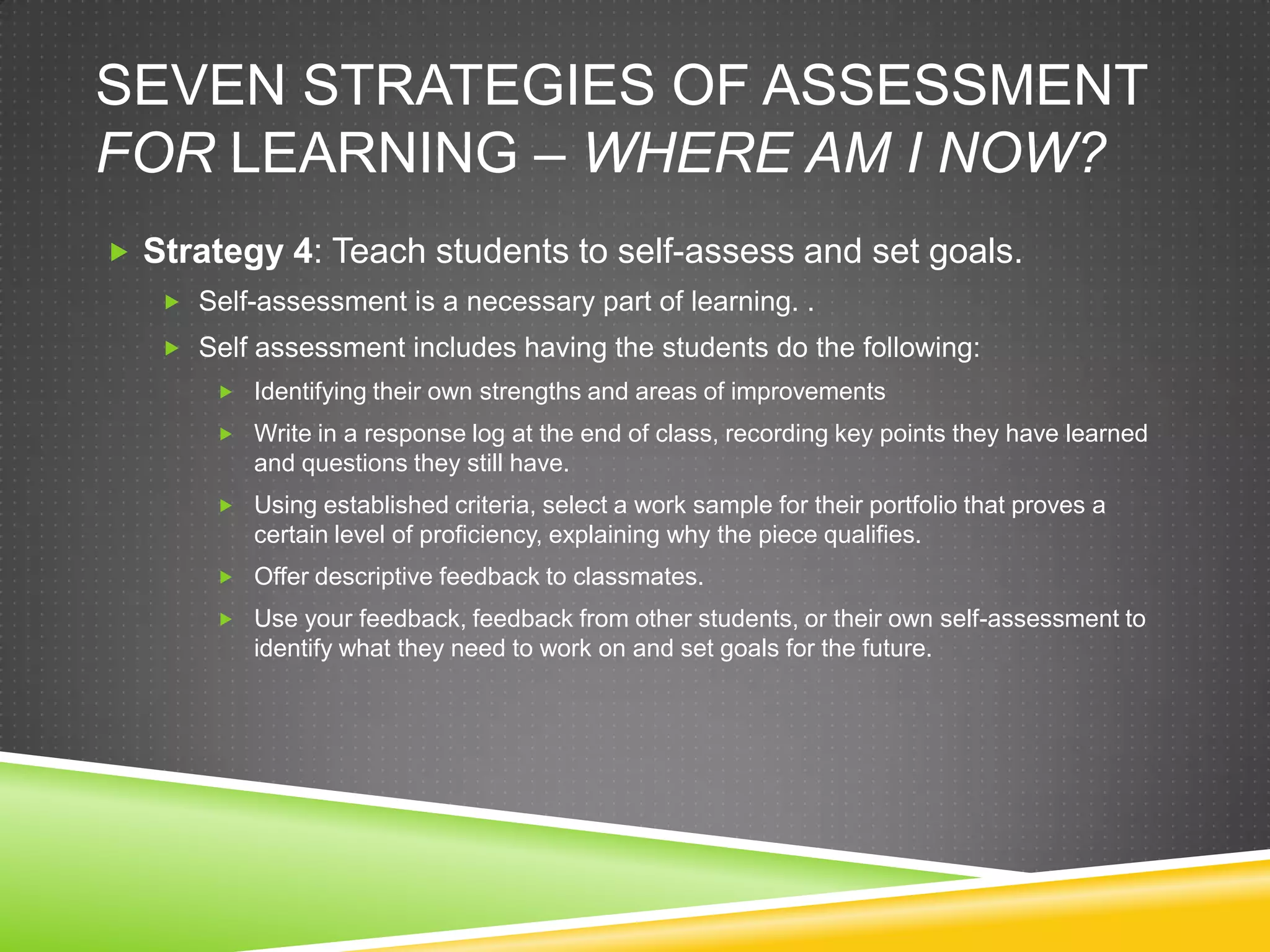 SEVEN STRATEGIES OF ASSESSMENT
FOR LEARNING – WHERE AM I NOW?
 Strategy 4: Teach students to self-assess and set goals.
 Self-assessment is a necessary part of learning. .
 Self assessment includes having the students do the following:
 Identifying their own strengths and areas of improvements
 Write in a response log at the end of class, recording key points they have learned
and questions they still have.
 Using established criteria, select a work sample for their portfolio that proves a
certain level of proficiency, explaining why the piece qualifies.
 Offer descriptive feedback to classmates.
 Use your feedback, feedback from other students, or their own self-assessment to
identify what they need to work on and set goals for the future.
 