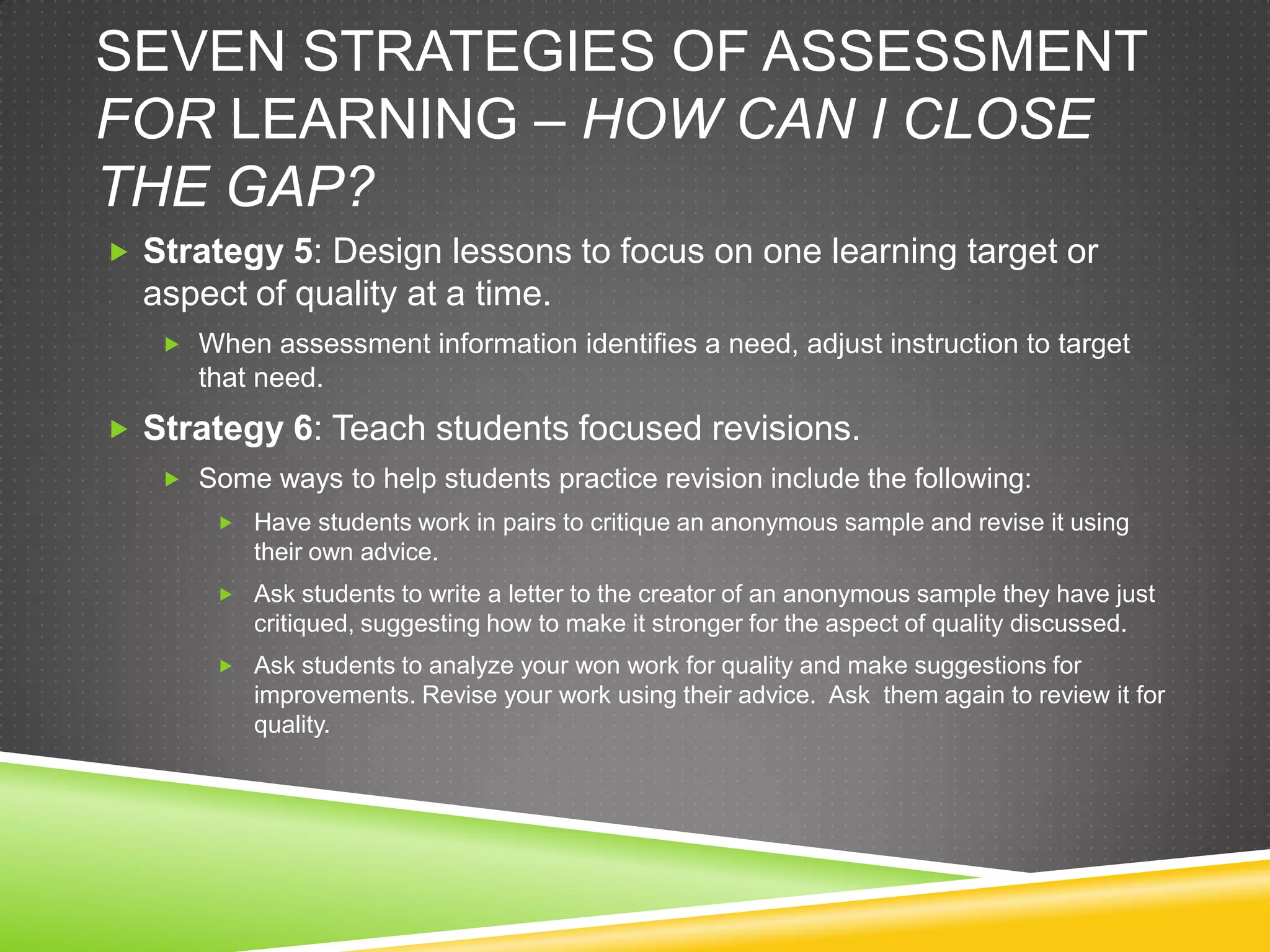 SEVEN STRATEGIES OF ASSESSMENT
FOR LEARNING – HOW CAN I CLOSE
THE GAP?
 Strategy 5: Design lessons to focus on one learning target or
aspect of quality at a time.
 When assessment information identifies a need, adjust instruction to target
that need.
 Strategy 6: Teach students focused revisions.
 Some ways to help students practice revision include the following:
 Have students work in pairs to critique an anonymous sample and revise it using
their own advice.
 Ask students to write a letter to the creator of an anonymous sample they have just
critiqued, suggesting how to make it stronger for the aspect of quality discussed.
 Ask students to analyze your won work for quality and make suggestions for
improvements. Revise your work using their advice. Ask them again to review it for
quality.
 