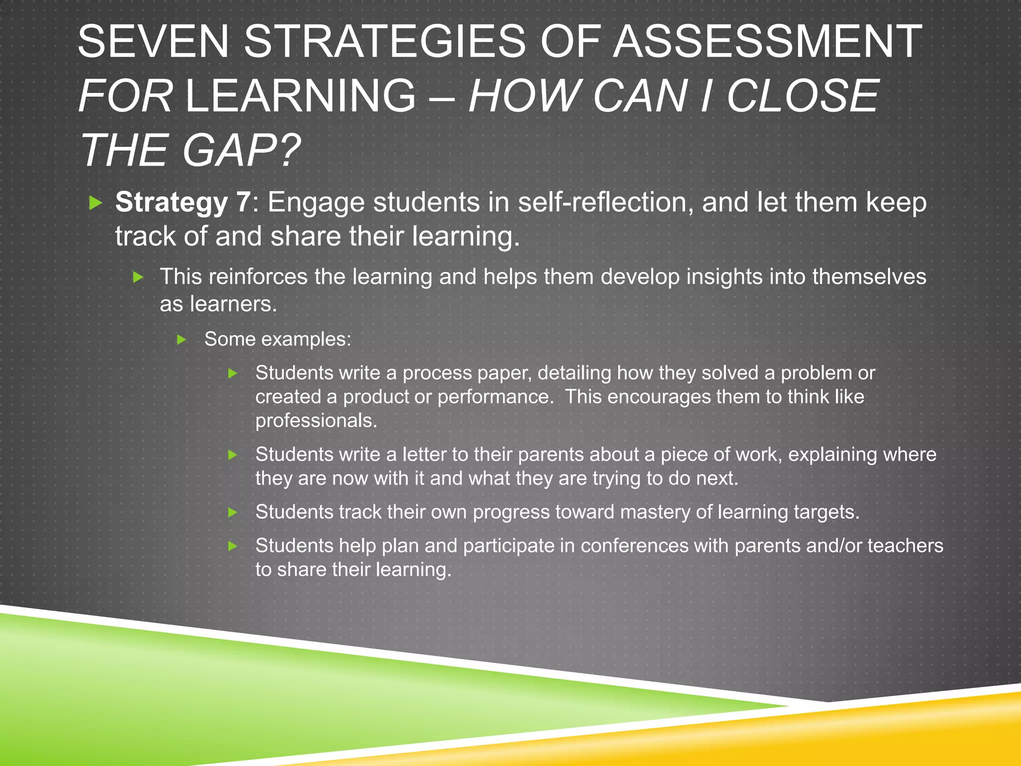 SEVEN STRATEGIES OF ASSESSMENT
FOR LEARNING – HOW CAN I CLOSE
THE GAP?
 Strategy 7: Engage students in self-reflection, and let them keep
track of and share their learning.
 This reinforces the learning and helps them develop insights into themselves
as learners.
 Some examples:
 Students write a process paper, detailing how they solved a problem or
created a product or performance. This encourages them to think like
professionals.
 Students write a letter to their parents about a piece of work, explaining where
they are now with it and what they are trying to do next.
 Students track their own progress toward mastery of learning targets.
 Students help plan and participate in conferences with parents and/or teachers
to share their learning.
 