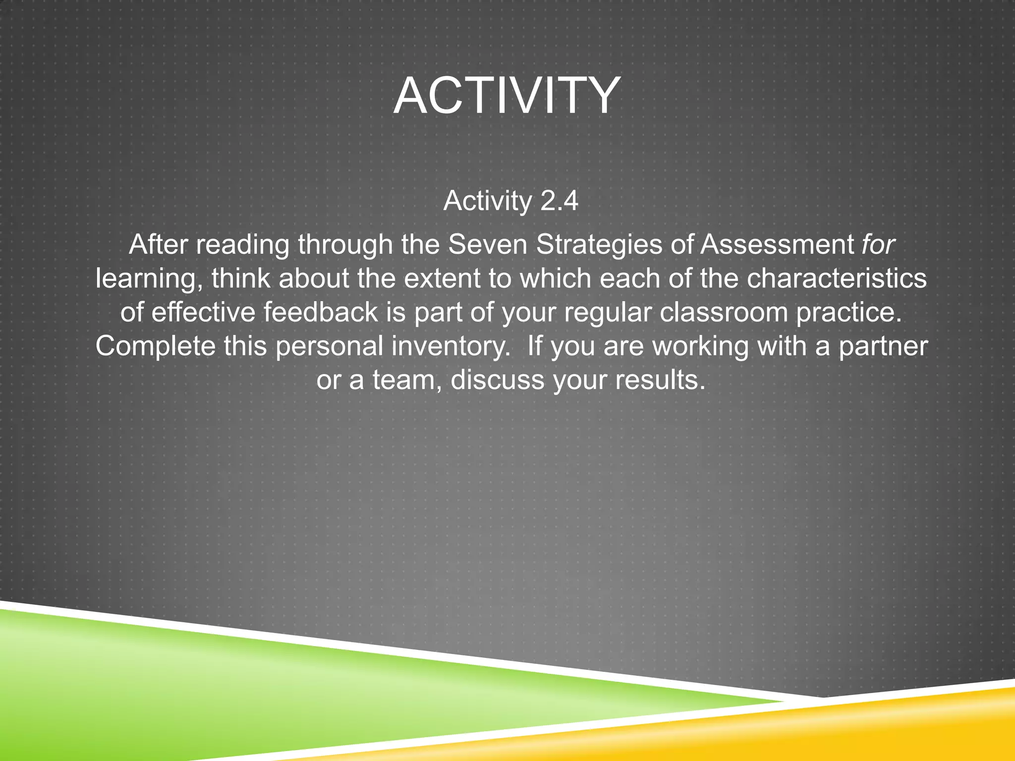 ACTIVITY
Activity 2.4
After reading through the Seven Strategies of Assessment for
learning, think about the extent to which each of the characteristics
of effective feedback is part of your regular classroom practice.
Complete this personal inventory. If you are working with a partner
or a team, discuss your results.
 