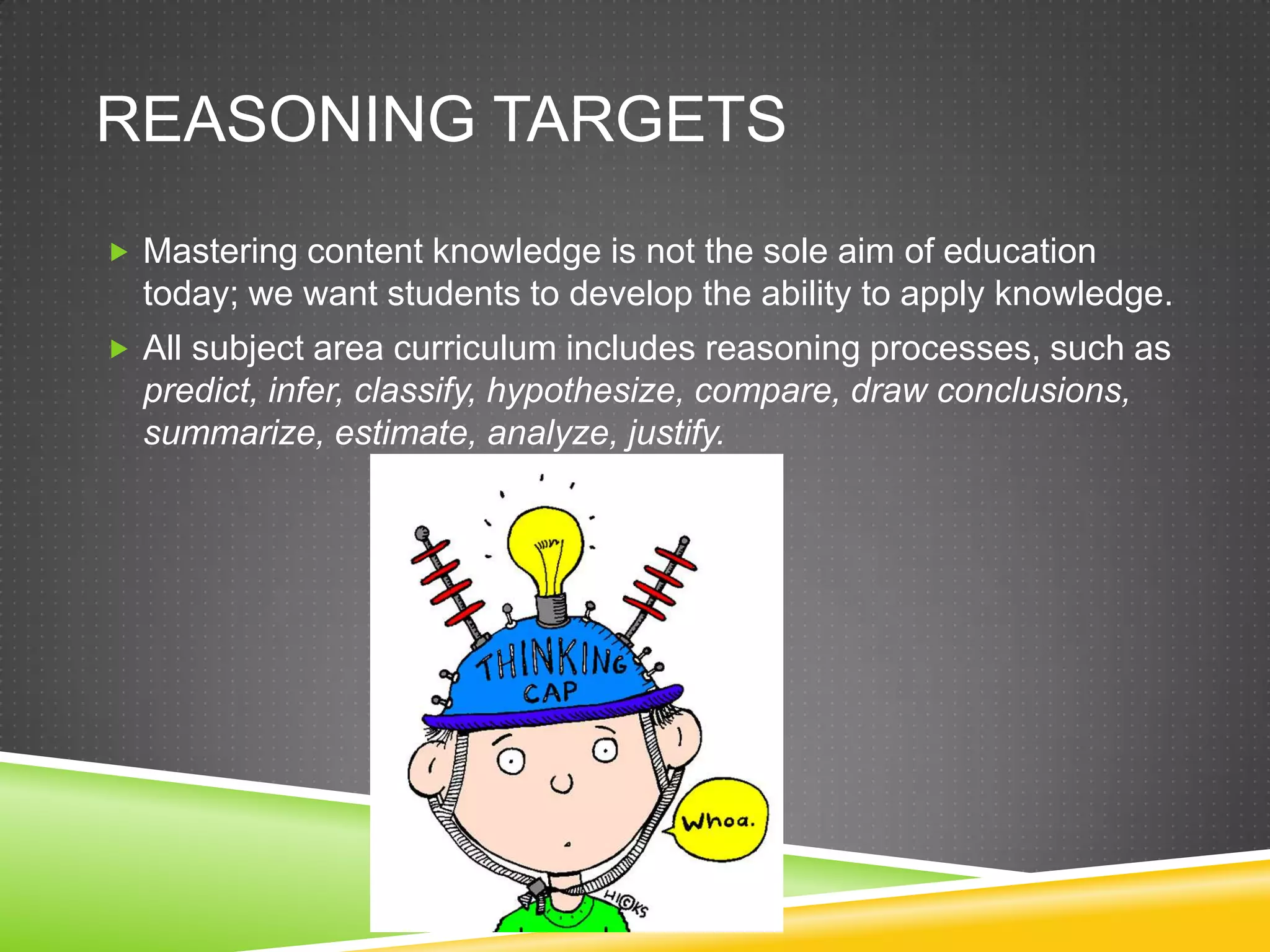 REASONING TARGETS
 Mastering content knowledge is not the sole aim of education
today; we want students to develop the ability to apply knowledge.
 All subject area curriculum includes reasoning processes, such as
predict, infer, classify, hypothesize, compare, draw conclusions,
summarize, estimate, analyze, justify.
 