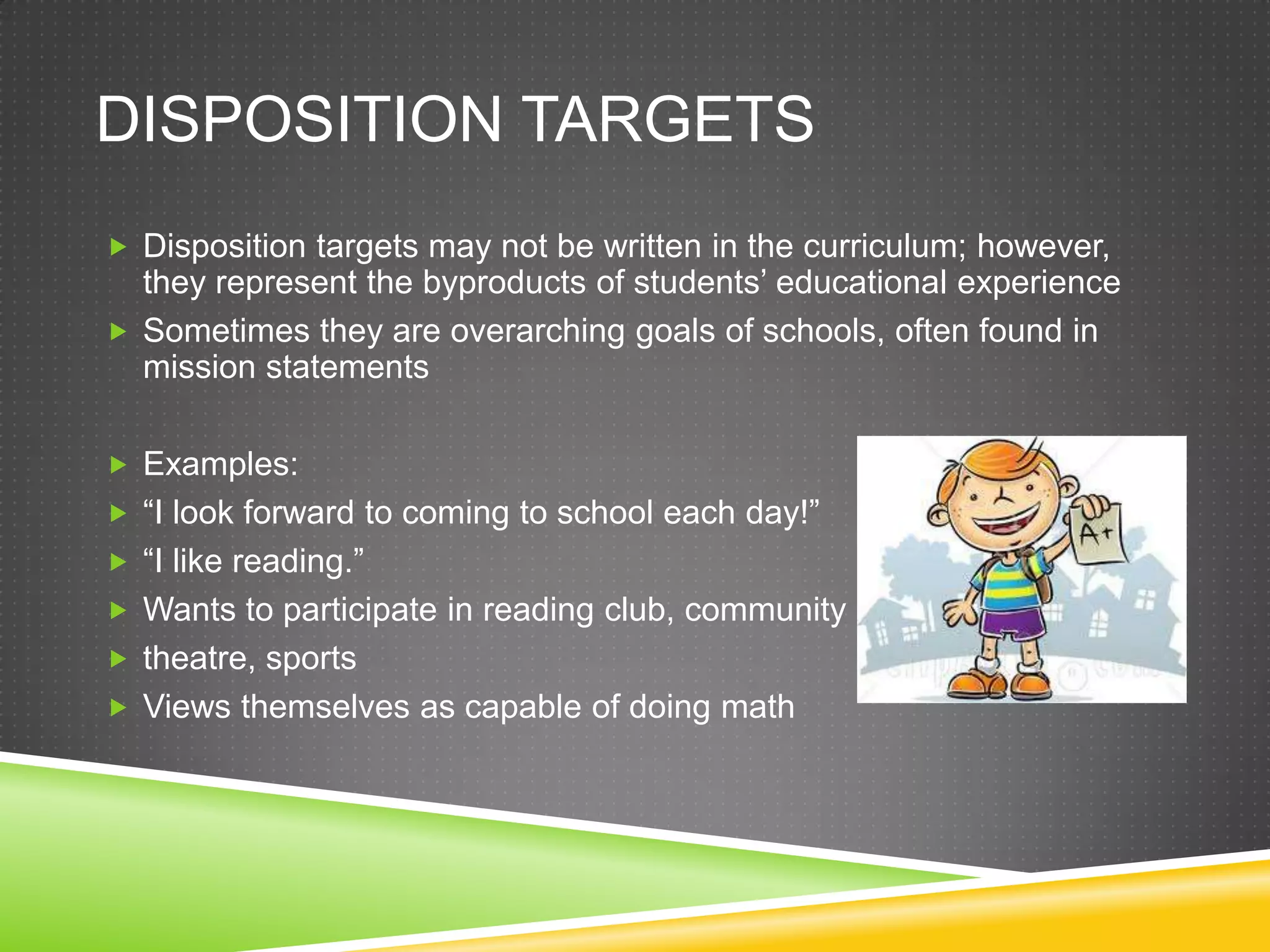 DISPOSITION TARGETS
 Disposition targets may not be written in the curriculum; however,
they represent the byproducts of students’ educational experience
 Sometimes they are overarching goals of schools, often found in
mission statements
 Examples:
 “I look forward to coming to school each day!”
 “I like reading.”
 Wants to participate in reading club, community
 theatre, sports
 Views themselves as capable of doing math
 