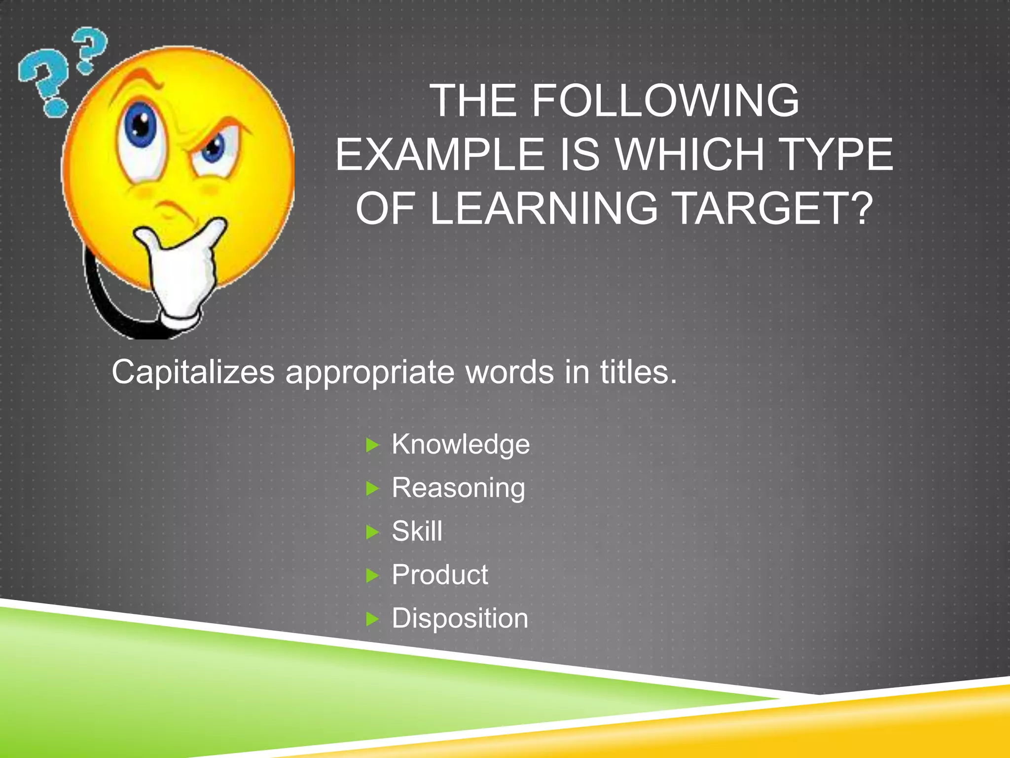 THE FOLLOWING
EXAMPLE IS WHICH TYPE
OF LEARNING TARGET?
 Knowledge
 Reasoning
 Skill
 Product
 Disposition
Capitalizes appropriate words in titles.
 