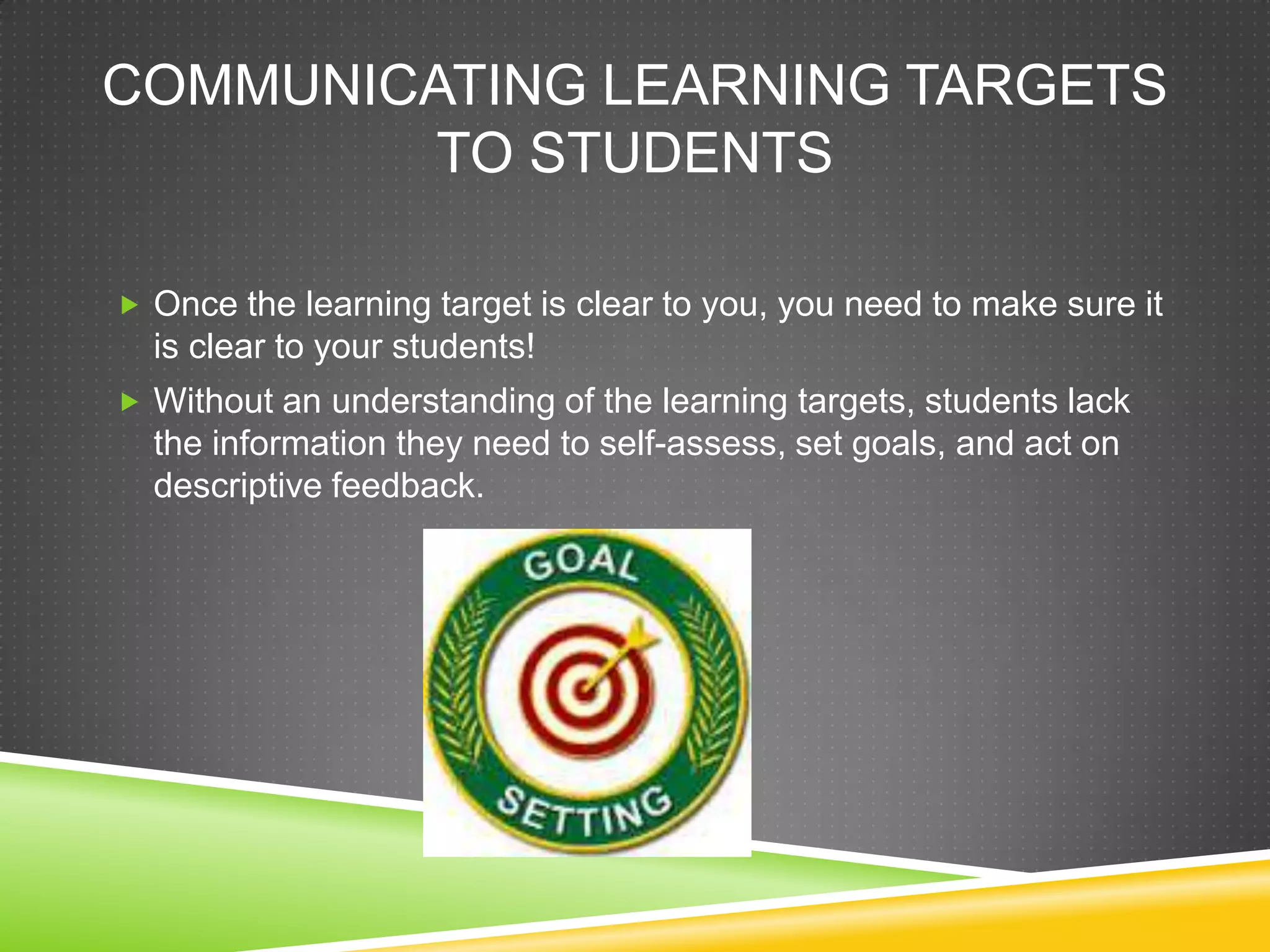 COMMUNICATING LEARNING TARGETS
TO STUDENTS
 Once the learning target is clear to you, you need to make sure it
is clear to your students!
 Without an understanding of the learning targets, students lack
the information they need to self-assess, set goals, and act on
descriptive feedback.
 