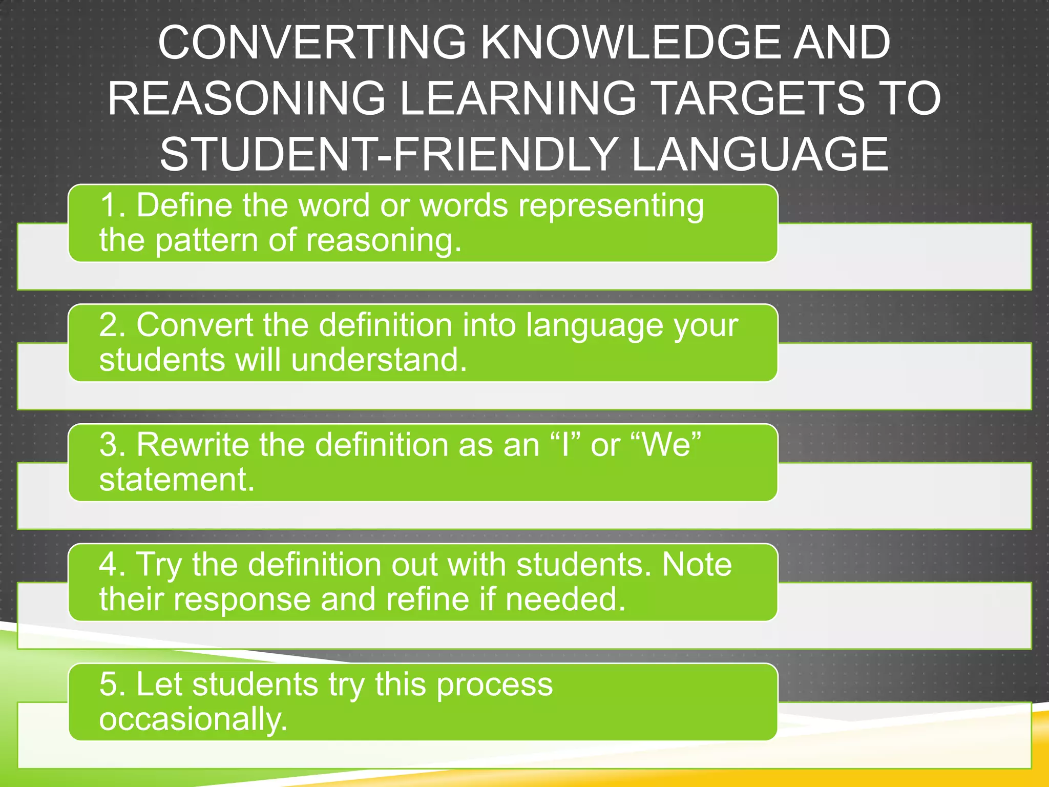 CONVERTING KNOWLEDGE AND
REASONING LEARNING TARGETS TO
STUDENT-FRIENDLY LANGUAGE
1. Define the word or words representing
the pattern of reasoning.
2. Convert the definition into language your
students will understand.
3. Rewrite the definition as an “I” or “We”
statement.
4. Try the definition out with students. Note
their response and refine if needed.
5. Let students try this process
occasionally.
 