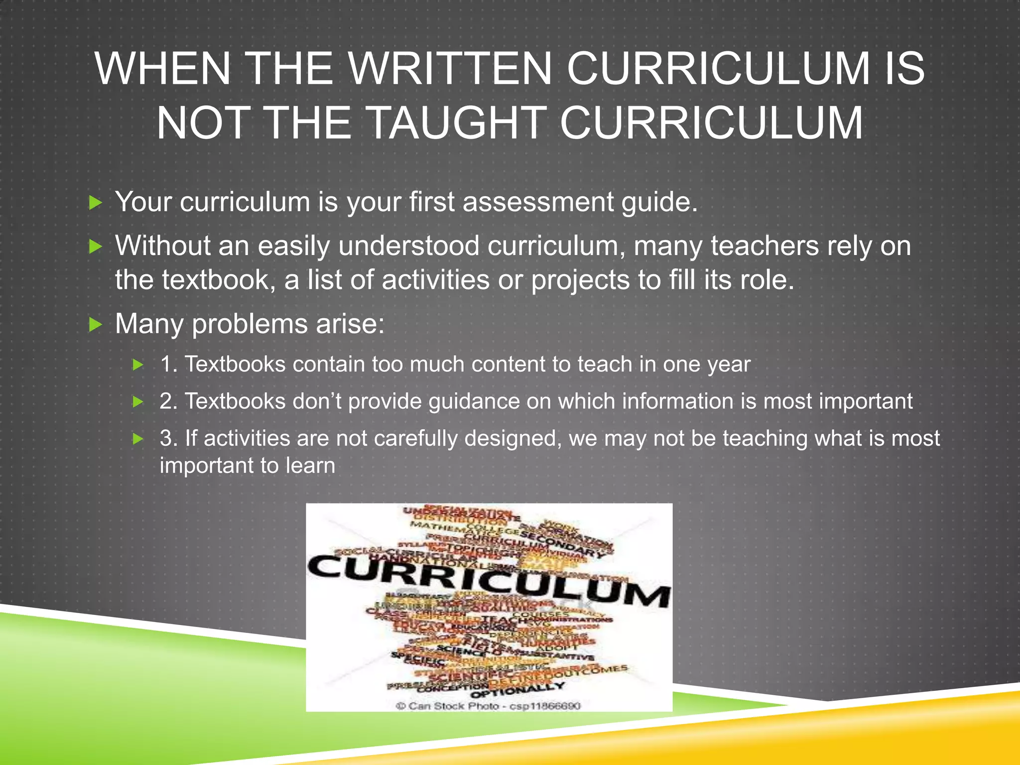 WHEN THE WRITTEN CURRICULUM IS
NOT THE TAUGHT CURRICULUM
 Your curriculum is your first assessment guide.
 Without an easily understood curriculum, many teachers rely on
the textbook, a list of activities or projects to fill its role.
 Many problems arise:
 1. Textbooks contain too much content to teach in one year
 2. Textbooks don’t provide guidance on which information is most important
 3. If activities are not carefully designed, we may not be teaching what is most
important to learn
 