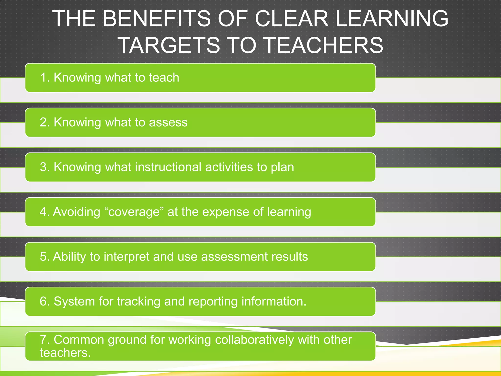 THE BENEFITS OF CLEAR LEARNING
TARGETS TO TEACHERS
1. Knowing what to teach
2. Knowing what to assess
3. Knowing what instructional activities to plan
4. Avoiding “coverage” at the expense of learning
5. Ability to interpret and use assessment results
6. System for tracking and reporting information.
7. Common ground for working collaboratively with other
teachers.
 