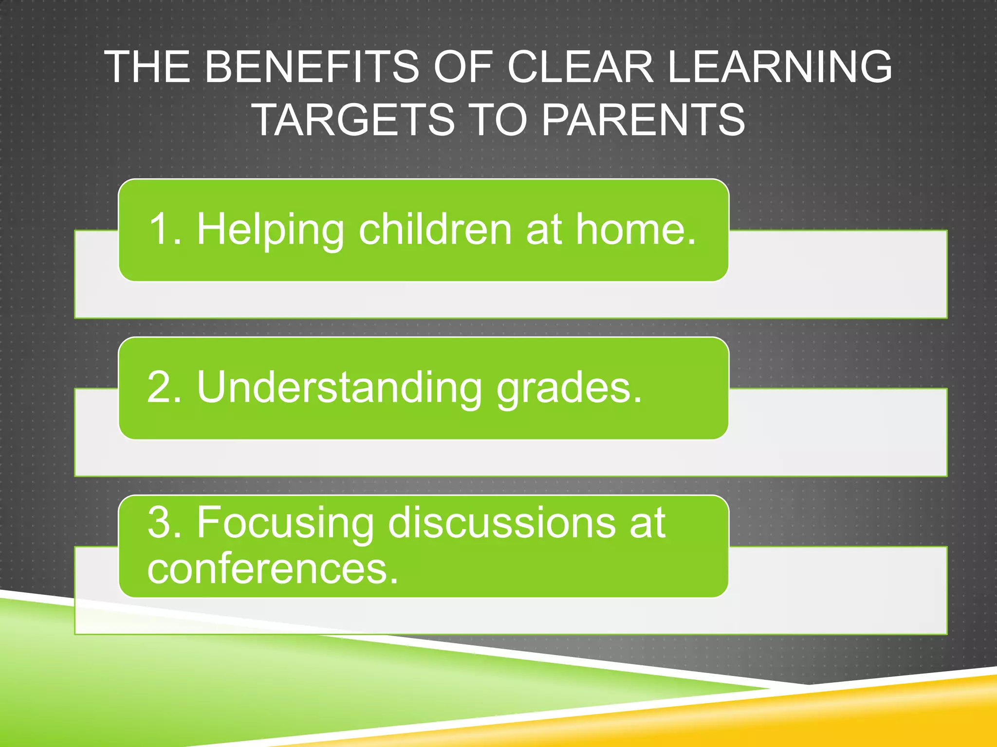 THE BENEFITS OF CLEAR LEARNING
TARGETS TO PARENTS
1. Helping children at home.
2. Understanding grades.
3. Focusing discussions at
conferences.
 