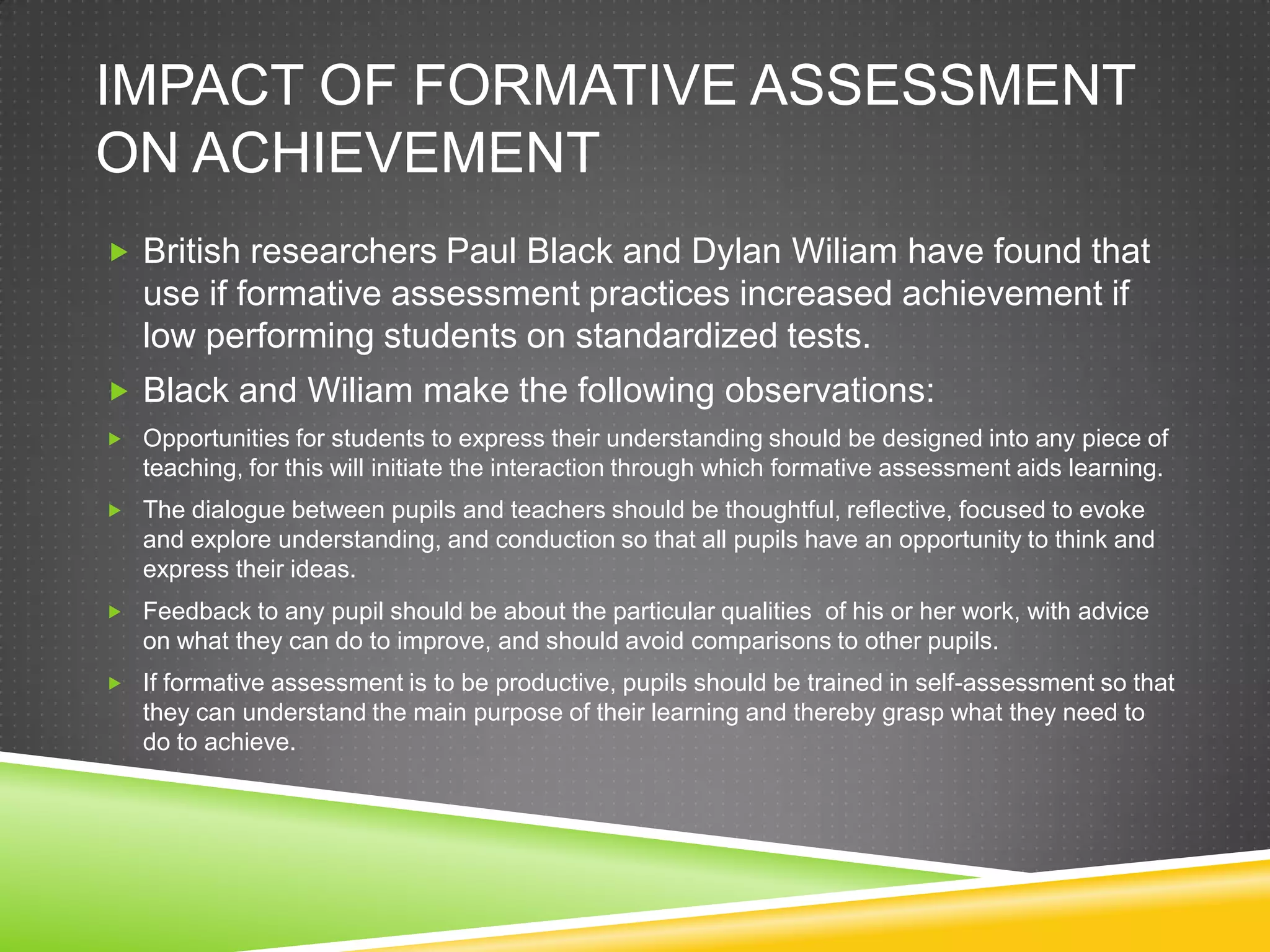 IMPACT OF FORMATIVE ASSESSMENT
ON ACHIEVEMENT
 British researchers Paul Black and Dylan Wiliam have found that
use if formative assessment practices increased achievement if
low performing students on standardized tests.
 Black and Wiliam make the following observations:
 Opportunities for students to express their understanding should be designed into any piece of
teaching, for this will initiate the interaction through which formative assessment aids learning.
 The dialogue between pupils and teachers should be thoughtful, reflective, focused to evoke
and explore understanding, and conduction so that all pupils have an opportunity to think and
express their ideas.
 Feedback to any pupil should be about the particular qualities of his or her work, with advice
on what they can do to improve, and should avoid comparisons to other pupils.
 If formative assessment is to be productive, pupils should be trained in self-assessment so that
they can understand the main purpose of their learning and thereby grasp what they need to
do to achieve.
 