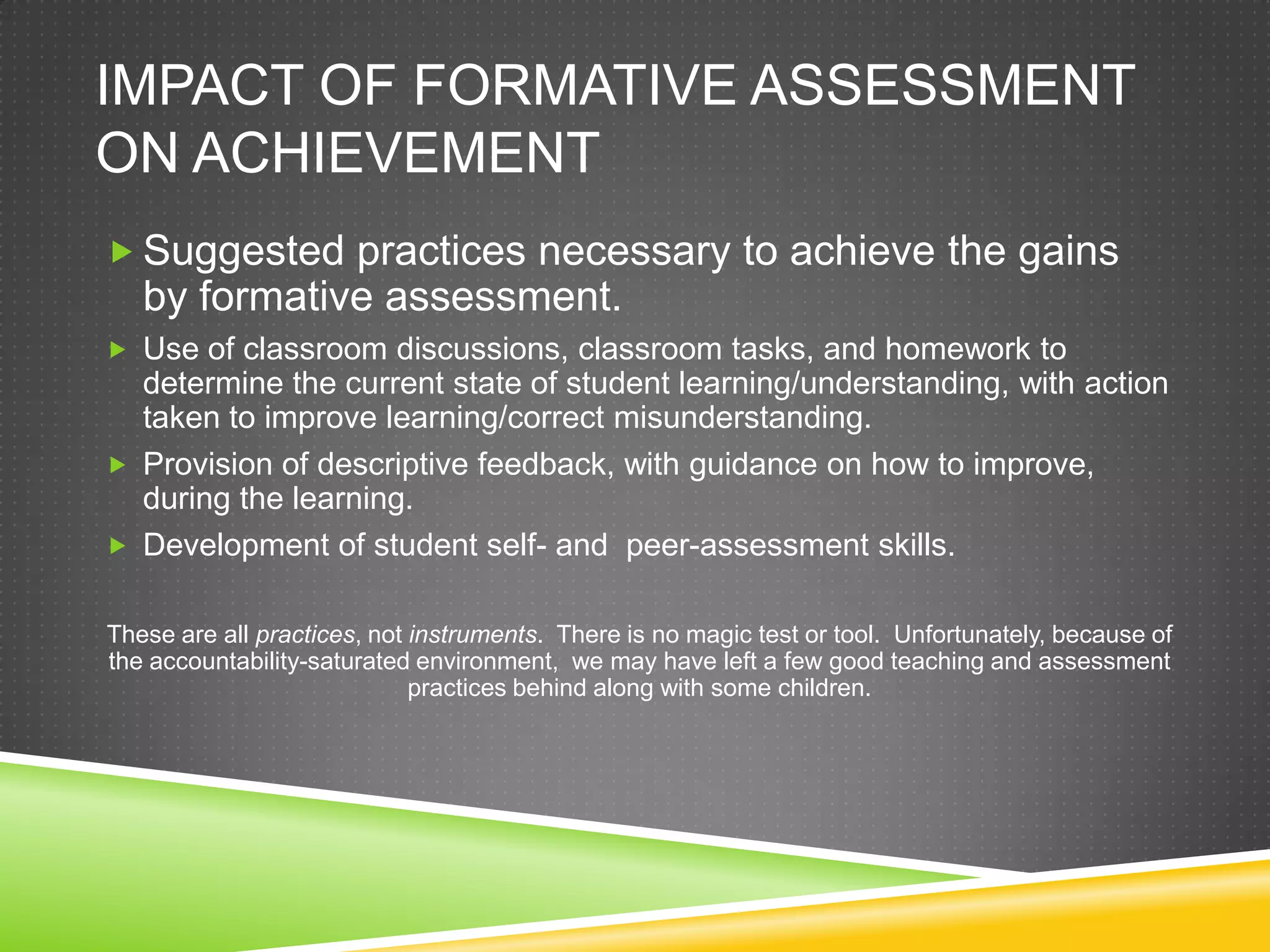 IMPACT OF FORMATIVE ASSESSMENT
ON ACHIEVEMENT
 Suggested practices necessary to achieve the gains
by formative assessment.
 Use of classroom discussions, classroom tasks, and homework to
determine the current state of student learning/understanding, with action
taken to improve learning/correct misunderstanding.
 Provision of descriptive feedback, with guidance on how to improve,
during the learning.
 Development of student self- and peer-assessment skills.
These are all practices, not instruments. There is no magic test or tool. Unfortunately, because of
the accountability-saturated environment, we may have left a few good teaching and assessment
practices behind along with some children.
 