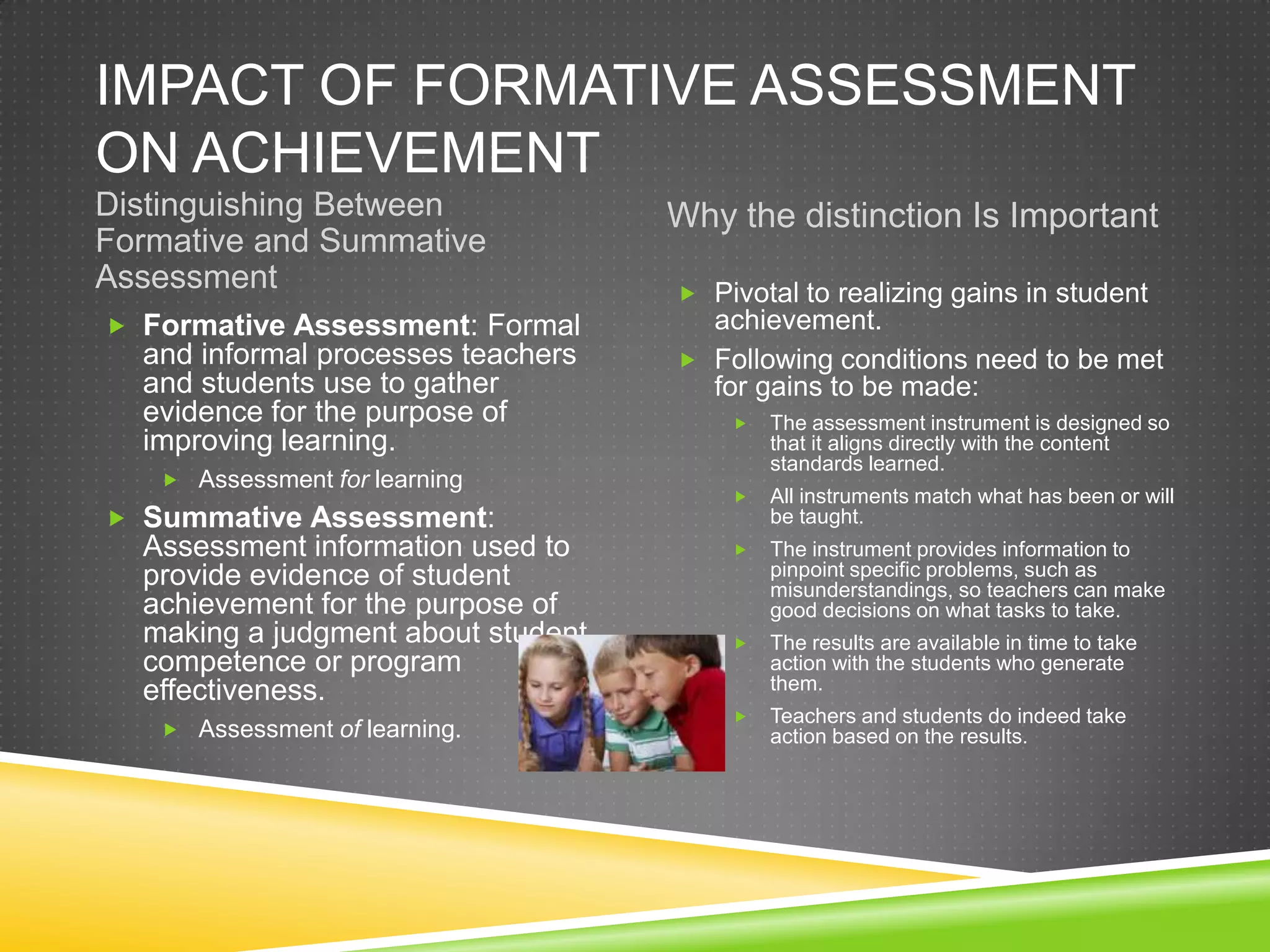 IMPACT OF FORMATIVE ASSESSMENT
ON ACHIEVEMENT
Distinguishing Between
Formative and Summative
Assessment
Why the distinction Is Important
 Formative Assessment: Formal
and informal processes teachers
and students use to gather
evidence for the purpose of
improving learning.
 Assessment for learning
 Summative Assessment:
Assessment information used to
provide evidence of student
achievement for the purpose of
making a judgment about student
competence or program
effectiveness.
 Assessment of learning.
 Pivotal to realizing gains in student
achievement.
 Following conditions need to be met
for gains to be made:
 The assessment instrument is designed so
that it aligns directly with the content
standards learned.
 All instruments match what has been or will
be taught.
 The instrument provides information to
pinpoint specific problems, such as
misunderstandings, so teachers can make
good decisions on what tasks to take.
 The results are available in time to take
action with the students who generate
them.
 Teachers and students do indeed take
action based on the results.
 