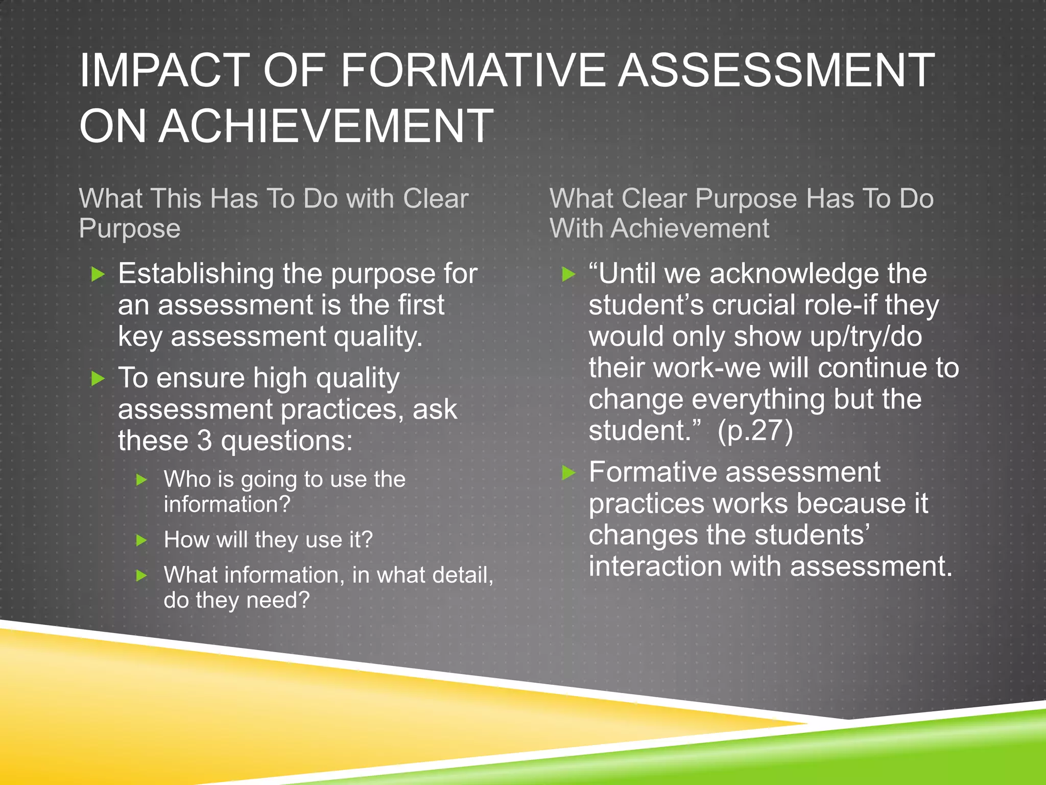 IMPACT OF FORMATIVE ASSESSMENT
ON ACHIEVEMENT
What This Has To Do with Clear
Purpose
What Clear Purpose Has To Do
With Achievement
 Establishing the purpose for
an assessment is the first
key assessment quality.
 To ensure high quality
assessment practices, ask
these 3 questions:
 Who is going to use the
information?
 How will they use it?
 What information, in what detail,
do they need?
 “Until we acknowledge the
student’s crucial role-if they
would only show up/try/do
their work-we will continue to
change everything but the
student.” (p.27)
 Formative assessment
practices works because it
changes the students’
interaction with assessment.
 