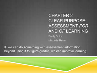 CHAPTER 2
CLEAR PURPOSE:
ASSESSMENT FOR
AND OF LEARNING
Emily Spira
Michelle Renn
IF we can do something with assessment information
beyond using it to figure grades, we can improve learning.
 