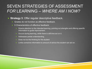 SEVEN STRATEGIES OF ASSESSMENT
FOR LEARNING – WHERE AM I NOW?
 Strategy 3: Offer regular descriptive feedback.
 Grades do not function as effective feedback.
 5 Characteristics of effective feedback:
 Directs attention to the intended learning, pointing out strengths and offering specific
information to guide improvement.
 Occurs during learning, while there is still time act on it.
 Addresses partial understanding.
 Does not do the thinking for the student
 Limits corrective information to amount of advice the student can act on.
 