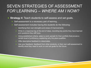 SEVEN STRATEGIES OF ASSESSMENT
FOR LEARNING – WHERE AM I NOW?
 Strategy 4: Teach students to self-assess and set goals.
 Self-assessment is a necessary part of learning. .
 Self assessment includes having the students do the following:
 Identifying their own strengths and areas of improvements
 Write in a response log at the end of class, recording key points they have learned
and questions they still have.
 Using established criteria, select a work sample for their portfolio that proves a
certain level of proficiency, explaining why the piece qualifies.
 Offer descriptive feedback to classmates.
 Use your feedback, feedback from other students, or their own self-assessment to
identify what they need to work on and set goals for the future.
 