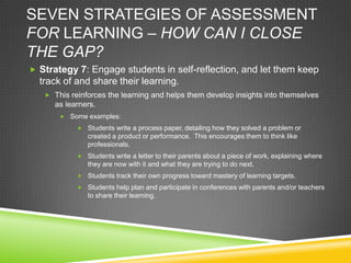 SEVEN STRATEGIES OF ASSESSMENT
FOR LEARNING – HOW CAN I CLOSE
THE GAP?
 Strategy 7: Engage students in self-reflection, and let them keep
track of and share their learning.
 This reinforces the learning and helps them develop insights into themselves
as learners.
 Some examples:
 Students write a process paper, detailing how they solved a problem or
created a product or performance. This encourages them to think like
professionals.
 Students write a letter to their parents about a piece of work, explaining where
they are now with it and what they are trying to do next.
 Students track their own progress toward mastery of learning targets.
 Students help plan and participate in conferences with parents and/or teachers
to share their learning.
 
