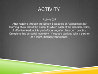 ACTIVITY
Activity 2.4
After reading through the Seven Strategies of Assessment for
learning, think about the extent to which each of the characteristics
of effective feedback is part of your regular classroom practice.
Complete this personal inventory. If you are working with a partner
or a team, discuss your results.
 