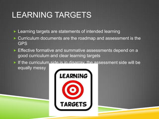 LEARNING TARGETS
 Learning targets are statements of intended learning
 Curriculum documents are the roadmap and assessment is the
GPS
 Effective formative and summative assessments depend on a
good curriculum and clear learning targets
 If the curriculum side is in disarray, the assessment side will be
equally messy
 