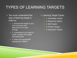 TYPES OF LEARNING TARGETS
 You must understand the
type of learning target in
order to:
 1. Examine the target in your
own curriculum and
determine if it is clear
enough
 2. Understand if you need to
break a target into smaller
teachable parts
 3. Select the appropriate
assessment method
 Learning Target Types:
 1. Knowledge Targets
 2. Reasoning Targets
 3. Skill Targets
 4. Product Targets
 5. Disposition Targets
 