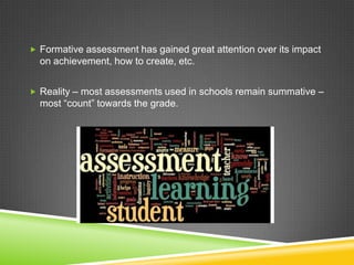 Formative assessment has gained great attention over its impact
on achievement, how to create, etc.
 Reality – most assessments used in schools remain summative –
most “count” towards the grade.
 