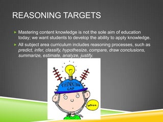 REASONING TARGETS
 Mastering content knowledge is not the sole aim of education
today; we want students to develop the ability to apply knowledge.
 All subject area curriculum includes reasoning processes, such as
predict, infer, classify, hypothesize, compare, draw conclusions,
summarize, estimate, analyze, justify.
 