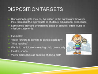 DISPOSITION TARGETS
 Disposition targets may not be written in the curriculum; however,
they represent the byproducts of students’ educational experience
 Sometimes they are overarching goals of schools, often found in
mission statements
 Examples:
 “I look forward to coming to school each day!”
 “I like reading.”
 Wants to participate in reading club, community
 theatre, sports
 Views themselves as capable of doing math
 