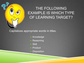 THE FOLLOWING
EXAMPLE IS WHICH TYPE
OF LEARNING TARGET?
 Knowledge
 Reasoning
 Skill
 Product
 Disposition
Capitalizes appropriate words in titles.
 