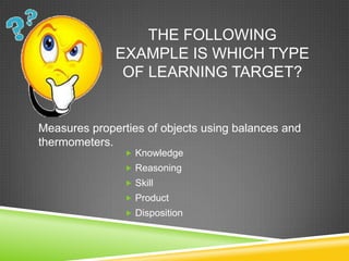 THE FOLLOWING
EXAMPLE IS WHICH TYPE
OF LEARNING TARGET?
 Knowledge
 Reasoning
 Skill
 Product
 Disposition
Measures properties of objects using balances and
thermometers.
 