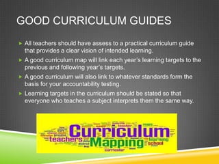 GOOD CURRICULUM GUIDES
 All teachers should have assess to a practical curriculum guide
that provides a clear vision of intended learning.
 A good curriculum map will link each year’s learning targets to the
previous and following year’s targets.
 A good curriculum will also link to whatever standards form the
basis for your accountability testing.
 Learning targets in the curriculum should be stated so that
everyone who teaches a subject interprets them the same way.
 